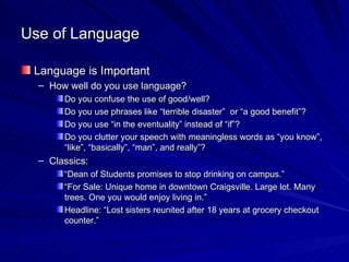 Use of Language Language is Important How well do you use language? Do you confuse the use of good/well? Do you use phrases like “terrible disaster”  or “a good benefit”? Do you use “in the eventuality” instead of “if”? Do you clutter your speech with meaningless words as “you know”, “like”, “basically”, “man”, and really”? Classics: “ Dean of Students promises to stop drinking on campus.” “ For Sale: Unique home in downtown Craigsville. Large lot. Many trees. One you would enjoy living in.” Headline: “Lost sisters reunited after 18 years at grocery checkout counter.” 