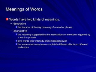 Meanings of Words Words have two kinds of meanings: denotative the literal or dictionary meaning of a word or phrase. connotative the meaning suggested by the associations or emotions triggered by a word or phrase give words their intensity and emotional power the same words may have completely different effects on different audiences 