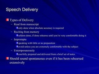 Speech Delivery Types of Delivery Read from manuscript only done when absolute accuracy is required Reciting from memory seldom done, if done rehearse until you’re very comfortable doing it Impromptu speaking with little or no preparation avoid unless you are extremely comfortable with the subject Extemporaneously carefully prepared and delivered from a brief set of notes  Should sound spontaneous even if it has been rehearsed extensively  
