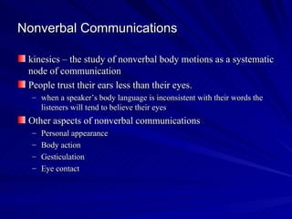 Nonverbal Communications kinesics – the study of nonverbal body motions as a systematic node of communication People trust their ears less than their eyes. when a speaker’s body language is inconsistent with their words the listeners will tend to believe their eyes Other aspects of nonverbal communications Personal appearance Body action Gesticulation Eye contact 