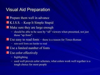 Visual Aid Preparation Prepare them well in advance K.I.S.S. – Keep It Simple Stupid Make sure they are large enough should be able to be seen by “all” viewers when presented, not just those “up front”.  Use easy to read fonts –  there is a reason for Times-Roman non-serif fonts are harder to read Use a limited number of fonts  Use color effectively highlighting used well proven color schemes, what colors work well together is a tough choice for most people 