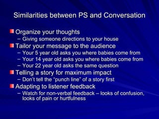 Similarities between PS and Conversation Organize your thoughts   Giving someone directions to your house Tailor your message to the audience Your 5 year old asks you where babies come from Your 14 year old asks you where babies come from Your 22 year old asks the same question Telling a story for maximum impact Don’t tell the “punch line” of a story first Adapting to listener feedback Watch for non-verbal feedback – looks of confusion, looks of pain or hurtfulness 