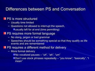 Differences between PS and Conversation PS is more structured Usually time limited Questions not allowed to interrupt the speech,  usually left for at end (time permitting) PS requires more formal language No slang, jargon or bad grammar Speeches should be something special so that they qualify as life events and are remembered  PS requires a different method for delivery More formal delivery No vocalized pauses – “uh”, “ah”, “um” Don’t use stock phrases repeatedly – “you know”, “basically”, “I mean” 