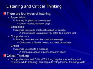 Listening and Critical Thinking There are four types of listening: Appreciative Listening for pleasure or enjoyment Music, movies, comedy, plays… Empathetic Listening to provide emotional support for speaker A shrink listens to a patient; you listen to a friend’s rant   Comprehensive Listening to understand the speakers message Direction to a friend’s house; in a class or seminar Critical Listening to evaluate a message A campaign speech; a peer’s research paper Critical Thinking Comprehensive and Critical Thinking require you to think and evaluate while listening, this helps develop Critical Thinking skills 