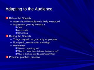 Adapting to the Audience

 Before the Speech
  –   Assess how the audience is likely to respond
  –   Adjust what you say to make it
         Clear
         Appropriate
         Convincing
 During the Speech
  – Things may/will not go exactly as you plan
  – Don’t panic, remain calm and adapt
  – Remember:
         Who am I speaking to?
         What do I want them to know, believe or do?
         What is the best way to accomplish this?
 Practice, practice, practice
 