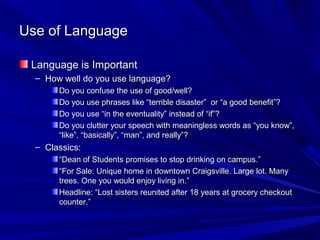 Use of Language

 Language is Important
  – How well do you use language?
       Do you confuse the use of good/well?
       Do you use phrases like “terrible disaster” or “a good benefit”?
       Do you use “in the eventuality” instead of “if”?
       Do you clutter your speech with meaningless words as “you know”,
       “like”, “basically”, “man”, and really”?
  – Classics:
       “Dean of Students promises to stop drinking on campus.”
       “For Sale: Unique home in downtown Craigsville. Large lot. Many
       trees. One you would enjoy living in.”
       Headline: “Lost sisters reunited after 18 years at grocery checkout
       counter.”
 