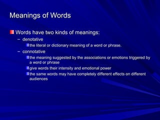 Meanings of Words

 Words have two kinds of meanings:
  – denotative
       the literal or dictionary meaning of a word or phrase.
  – connotative
       the meaning suggested by the associations or emotions triggered by
       a word or phrase
       give words their intensity and emotional power
       the same words may have completely different effects on different
       audiences
 