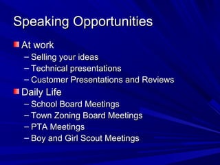 Speaking Opportunities
 At work
 – Selling your ideas
 – Technical presentations
 – Customer Presentations and Reviews
 Daily Life
 – School Board Meetings
 – Town Zoning Board Meetings
 – PTA Meetings
 – Boy and Girl Scout Meetings
 