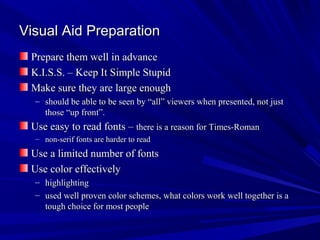 Visual Aid Preparation
 Prepare them well in advance
 K.I.S.S. – Keep It Simple Stupid
 Make sure they are large enough
  – should be able to be seen by “all” viewers when presented, not just
    those “up front”.
 Use easy to read fonts – there is a reason for Times-Roman
  – non-serif fonts are harder to read
 Use a limited number of fonts
 Use color effectively
  – highlighting
  – used well proven color schemes, what colors work well together is a
    tough choice for most people
 
