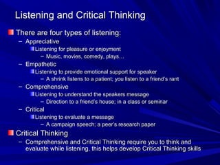 Listening and Critical Thinking
There are four types of listening:
– Appreciative
      Listening for pleasure or enjoyment
        – Music, movies, comedy, plays…
– Empathetic
      Listening to provide emotional support for speaker
        – A shrink listens to a patient; you listen to a friend’s rant
– Comprehensive
      Listening to understand the speakers message
        – Direction to a friend’s house; in a class or seminar
– Critical
      Listening to evaluate a message
        – A campaign speech; a peer’s research paper
Critical Thinking
– Comprehensive and Critical Thinking require you to think and
  evaluate while listening, this helps develop Critical Thinking skills
 