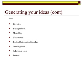 Generating your ideas (cont)
 Personal
 Own experiences and observations
 Others experiences
 Quotations
 Statistics e.g. "33% of workers pay goes into tax".
 Definitions
 Phrases or advertising jingles that set images
Hint: Carry a note book to jot down any useful words and phrases
Use a mind map as a method to jot down and brainstorm your ideas. PLease refer to the following video link
for a guide as to how to develop a mind map
 