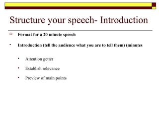 Structure your speech- Conclusion
 Format for a 20 minute speech
 Conclusion (tell them what you told them) (minutes
 Review of key points
 End with finality
 Memorial statement to denote power in the last sentence
 Go back to attention getter
 If you transfer only the main headings onto your palm cards with no more than
2-3 brief points under each one they will be easier to read and follow
 Refer to the following video on writing and structuring your speech
 