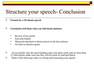 Conclusion
 Preparing a conclusion
 Ensure the speech ends on time
 End with conviction
 End on target.
 Ways to end a speech
 Use one of the attention getting techniques
 Return to the theme of your attention getter
 Point to the future
 Call for action
 Tie in with whatever may follow your speech
 