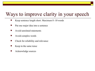 Practise, Practise, Practise
 Read the material aloud.
Checking on word
pronunciation
 Remember ideas not words
 Practise mentally so that a
visual picture is formed
 Rehearse from note cards many
times. With all key ideas on
cards
 Go through entire speech every
time you practice including
rough spots
 Practice with audiovisual aids
 Practice with gestures 1 -2
times
When practising be mindful of your
body language and gestures.
 Rehearse your beginning
 Rehearse your ending in front of
mirror so you can determine what
kind of impact you are making.
 Stand and say your speech in the
corner of a room. You can then hear
the sound of your voice as it is
heard by your audience.
 Tape record yourself and make
changes to timing, tone and
modulation
 Time your speech
 Evaluate yourself or rehearse in
front of family and friends and ask
them to evaluate you.
 Say entire speech at bedtime the
night before
 