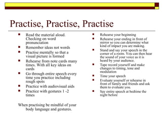 Avoid Distracting Gestures
 Looking at the ceiling
 Scowling
 Obsessive preening
 Shifting feet side to
side
 Toe Tapping
 Drumming fingers
 Shuffling notes
 Frequent touching of
face
 Pacing back and
forward
 Playing with jewellery
 Removing and
replacing glasses
 Jangling change in
pockets
 