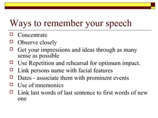 Overcoming nerves
Everyone gets nervous when speaking. Accept nervous energy as normal response
and that you will make a better performance than not being in that state. The day
you are not nervous when giving the speech is the day that your speech will
decline. Remember your audience is there to support you and is not there to see
you fail. Here are some tips for overcoming nervous tension
 Clench and release your hands
 Take deep breaths
 Drink water
 Avoid coffee and milk
 run lounge over teeth to prevent dry mouth
 When standing stand with your legs slightly bent and one foot in
front of the other for a balanced posture
 