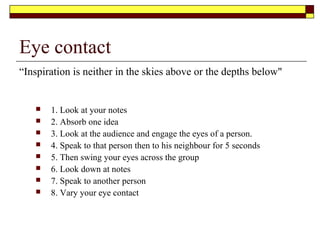 Other difficult situations
 Every speaker encounters difficult situations. Please note
these are rare but still is something every speaker should
prepare for
 Crying babies- Pause until the baby is quietened by the parents
 Restless audience-Give them a break allow them to go to the rest room
 Equipment/ power failure. Ensure you have back up notes and a plan for
alternate activities
 Hecklers (quite rare)
 Pause and acknowledge the distraction
 Then present your point of view
 Advise them that due to time constraints you will see them later
 Refer to the chairman to take action if the Heckler does not stop
 Remember- never argue with them
 