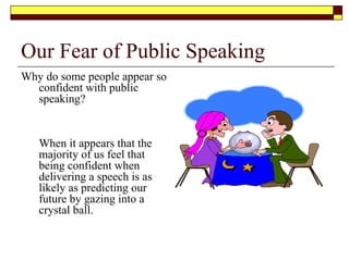 Our Fear of Public Speaking
Why do some people appear so
confident with public
speaking?
When it appears that the
majority of us feel that
being confident when
delivering a speech is as
likely as predicting our
future by gazing into a
crystal ball.
 