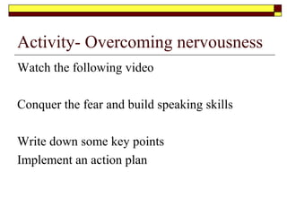 Ask the right questions
The reality is that many confident speakers have taken the
time in preparing and practising their speeches. Before even
writing a speech they have addressed and found answers to
the following key questions
 Why they are giving the speech( The Purpose)
 Who they are giving the speech to ( The Audience)
 What they are going to prepare ( Mind to memory)
 Where they are giving the speech.( The physical environment)
 When they are giving the speech
 How they are going to deliver the speech ( Pronunciation and
Protocol)
 