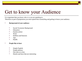 Our Audience
 People like People who
 Have knowledge of the subject
 Are enthusiastic
 Sincere
 Keep to the specified time
 People dislike people who
 Are late getting started
 Talks to much
 Present too many points and is uninteresting
 Embarrass or offends them
 Has a displeasing voice
 Avoids involving the audience
 Speaks on a topic that the audience cannot relate to
 