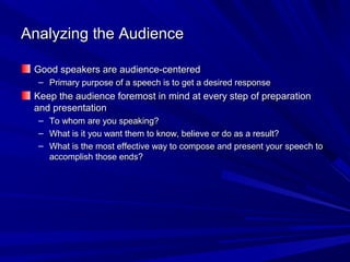 Analyzing the AudienceAnalyzing the Audience
Good speakers are audience-centeredGood speakers are audience-centered
– Primary purpose of a speech is to get a desired responsePrimary purpose of a speech is to get a desired response
Keep the audience foremost in mind at every step of preparationKeep the audience foremost in mind at every step of preparation
and presentationand presentation
– To whom are you speaking?To whom are you speaking?
– What is it you want them to know, believe or do as a result?What is it you want them to know, believe or do as a result?
– What is the most effective way to compose and present your speech toWhat is the most effective way to compose and present your speech to
accomplish those ends?accomplish those ends?
 