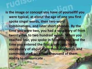 is the image or concept you have of yourselfIf you
were typical, at about the age of one you first
spoke singel words, then two-word
combinations, and later short phrases. By the
time you were two, you had a vocablary of from
twenty-five to two hundred words. When you
reached four, you spoke in fullsentence, and the
time you entered the first grade, you had a
vocabulary of about eight thousandwords and
communicated with four thousand of them.
Ability to comunicate .
 