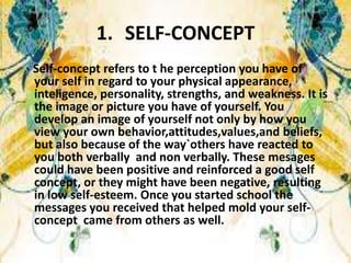 1. SELF-CONCEPT
Self-concept refers to t he perception you have of
your self in regard to your physical appearance,
inteligence, personality, strengths, and weakness. It is
the image or picture you have of yourself. You
develop an image of yourself not only by how you
view your own behavior,attitudes,values,and beliefs,
but also because of the way`others have reacted to
you both verbally and non verbally. These mesages
could have been positive and reinforced a good self
concept, or they might have been negative, resulting
in low self-esteem. Once you started school the
messages you received that helped mold your self-
concept came from others as well.
 