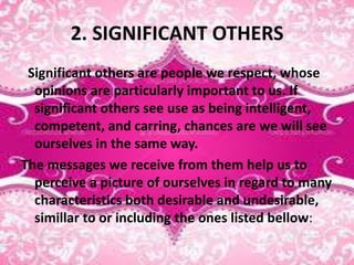 2. SIGNIFICANT OTHERS
Significant others are people we respect, whose
opinions are particularly important to us. If
significant others see use as being intelligent,
competent, and carring, chances are we will see
ourselves in the same way.
The messages we receive from them help us to
perceive a picture of ourselves in regard to many
characteristics both desirable and undesirable,
simillar to or including the ones listed bellow:
 