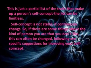 This is just a partial list of the traits that make
up a person`s self-concept-the list can be
limitless.
Self-concept is not statie; it continuosly
changs. So, if there are some things about the
kind of person you are that you don`t like,
this can often be changed, following are
specific suggestions for inproving your self-
coincept.
 