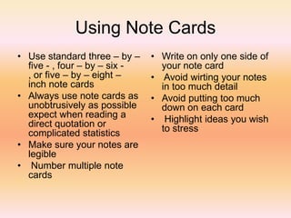 Using Note Cards
• Use standard three – by –
five - , four – by – six -
, or five – by – eight –
inch note cards
• Always use note cards as
unobtrusively as possible
expect when reading a
direct quotation or
complicated statistics
• Make sure your notes are
legible
• Number multiple note
cards
• Write on only one side of
your note card
• Avoid wirting your notes
in too much detail
• Avoid putting too much
down on each card
• Highlight ideas you wish
to stress
 