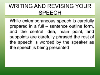 WRITING AND REVISING YOUR
SPEECH
While extemporaneous speech is carefully
prepared in a full – sentence outline form,
and the central idea, main point, and
subpoints are carefully phrased the rest of
the speech is worded by the speaker as
the speech is being presented
 