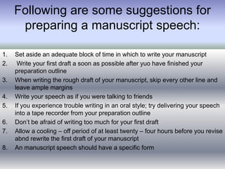 Following are some suggestions for
preparing a manuscript speech:
1. Set aside an adequate block of time in which to write your manuscript
2. Write your first draft a soon as possible after yuo have finished your
preparation outline
3. When writing the rough draft of your manuscript, skip every other line and
leave ample margins
4. Write your speech as if you were talking to friends
5. If you experience trouble writing in an oral style; try delivering your speech
into a tape recorder from your preparation outline
6. Don’t be afraid of writing too much for your first draft
7. Allow a cooling – off period of at least twenty – four hours before you revise
abnd rewrite the first draft of your manuscript
8. An manuscript speech should have a specific form
 