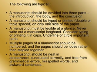 The following are typical:
• A manuscript should be devided into three parts –
the introduction, the body, and the conclusion
• A manuscript should be typed or printed (double or
triple spaced) on only one side of the paper
• A manuscript must be legible at a glance. Never
write out a manuscript longhand. Consider typing
or printing it in caps. Underline or circle important
parts.
• Multiple pages of a manuscript should be
numbered, and the pages should be loose rather
than stapled together.
• A manuscript should be neat in
appearance, punctuated correctly, and free from
grammatical errors, misspelled words, and
awkward sentences.
 
