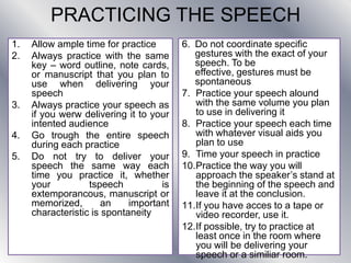 PRACTICING THE SPEECH
1. Allow ample time for practice
2. Always practice with the same
key – word outline, note cards,
or manuscript that you plan to
use when delivering your
speech
3. Always practice your speech as
if you werw delivering it to your
intented audience
4. Go trough the entire speech
during each practice
5. Do not try to deliver your
speech the same way each
time you practice it, whether
your tspeech is
extemporancous, manuscript or
memorized, an important
characteristic is spontaneity
6. Do not coordinate specific
gestures with the exact of your
speech. To be
effective, gestures must be
spontaneous
7. Practice your speech alound
with the same volume you plan
to use in delivering it
8. Practice your speech each time
with whatever visual aids you
plan to use
9. Time your speech in practice
10.Practice the way you will
approach the speaker’s stand at
the beginning of the speech and
leave it at the conclusion.
11.If you have acces to a tape or
video recorder, use it.
12.If possible, try to practice at
least once in the room where
you will be delivering your
speech or a similiar room.
 