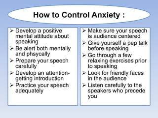  Develop a positive
mental attitude about
speaking
 Be alert both mentally
and phsycally
 Prepare your speech
carefully
 Develop an attention-
getting introduction
 Practice your speech
adequately
 Make sure your speech
is audience centered
 Give yourself a pep talk
before speaking
 Go through a few
relaxing exercises prior
to speaking
 Look for friendly faces
in the audience
 Listen carefully to the
speakers who precede
you
How to Control Anxiety :
 