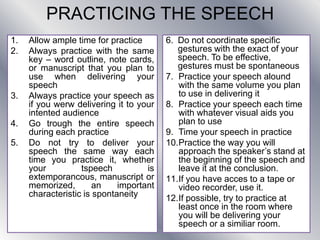 PRACTICING THE SPEECH
1. Allow ample time for practice
2. Always practice with the same
key – word outline, note cards,
or manuscript that you plan to
use when delivering your
speech
3. Always practice your speech as
if you werw delivering it to your
intented audience
4. Go trough the entire speech
during each practice
5. Do not try to deliver your
speech the same way each
time you practice it, whether
your tspeech is
extemporancous, manuscript or
memorized, an important
characteristic is spontaneity
6. Do not coordinate specific
gestures with the exact of your
speech. To be effective,
gestures must be spontaneous
7. Practice your speech alound
with the same volume you plan
to use in delivering it
8. Practice your speech each time
with whatever visual aids you
plan to use
9. Time your speech in practice
10.Practice the way you will
approach the speaker’s stand at
the beginning of the speech and
leave it at the conclusion.
11.If you have acces to a tape or
video recorder, use it.
12.If possible, try to practice at
least once in the room where
you will be delivering your
speech or a similiar room.
 