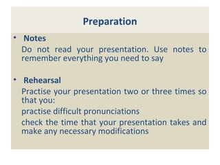 Preparation
• Notes
Do not read your presentation. Use notes to
remember everything you need to say
• Rehearsal
Practise your presentation two or three times so
that you:
practise difficult pronunciations
check the time that your presentation takes and
make any necessary modifications
 