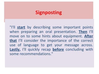 Signposting
"I'll start by describing some important points
when preparing an oral presentation. Then I'll
move on to some hints about equipment. After
that I'll consider the importance of the correct
use of language to get your message across.
Lastly, I'll quickly recap before concluding with
some recommendations."
 