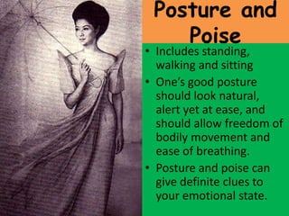 Posture and
Poise
• Includes standing,
walking and sitting
• One’s good posture
should look natural,
alert yet at ease, and
should allow freedom of
bodily movement and
ease of breathing.
• Posture and poise can
give definite clues to
your emotional state.
 