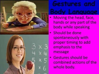 Gestures and
Body Language
• Moving the head, face,
hands or any part of the
body while speaking
• Should be done
spontaneously with
proper timing to add
emphasis to the
message
• Gestures should be
combined actions of the
whole body.
 