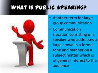 What is Public k
• Another term for large-
group communication
• Communication
situation consisting of a
speaker who addresses a
large crowd in a formal
tone and manner on a
subject matter which is
of general interest to the
audience
 