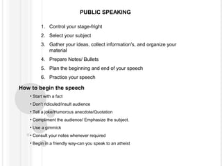 PUBLIC SPEAKING
1. Control your stage-fright
2. Select your subject
3. Gather your ideas, collect information's, and organize your
material
4. Prepare Notes/ Bullets
5. Plan the beginning and end of your speech
6. Practice your speech

How to begin the speech
• Start with a fact
• Don’t ridiculed/insult audience
• Tell a joke/Humorous anecdote/Quotation
• Compliment the audience/ Emphasize the subject.
• Use a gimmick
• Consult your notes whenever required
• Begin in a friendly way-can you speak to an atheist

 