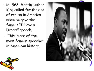 • in 1963, Martin Luther
King called for the end
of racism in America
when he gave the
famous “I Have a
Dream” speech.
• This is one of the
most famous speeches
in American history.
 