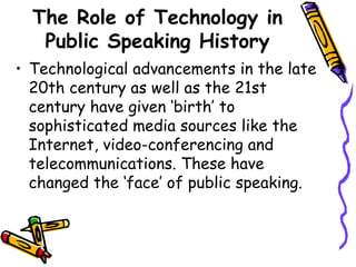 The Role of Technology in
Public Speaking History
• Technological advancements in the late
20th century as well as the 21st
century have given ‘birth’ to
sophisticated media sources like the
Internet, video-conferencing and
telecommunications. These have
changed the ‘face’ of public speaking.
 