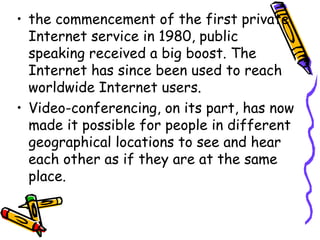 • the commencement of the first private
Internet service in 1980, public
speaking received a big boost. The
Internet has since been used to reach
worldwide Internet users.
• Video-conferencing, on its part, has now
made it possible for people in different
geographical locations to see and hear
each other as if they are at the same
place.
 