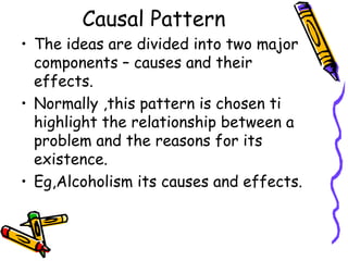 Causal Pattern
• The ideas are divided into two major
components – causes and their
effects.
• Normally ,this pattern is chosen ti
highlight the relationship between a
problem and the reasons for its
existence.
• Eg,Alcoholism its causes and effects.
 