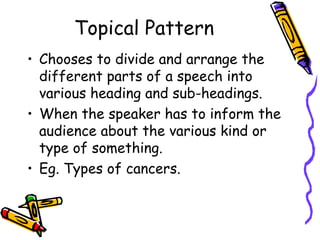 Topical Pattern
• Chooses to divide and arrange the
different parts of a speech into
various heading and sub-headings.
• When the speaker has to inform the
audience about the various kind or
type of something.
• Eg. Types of cancers.
 