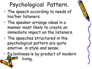 Psychological Pattern.
• The speech according to needs of
his/her listeners.
• The speaker arrange ideas in a
manner most likely to create an
immediate impact on the listeners.
• The speeches structured in the
psychological pattern are quite
emotive in style and sense.
• Eg.lonliness:is by product of modern
l living.
 