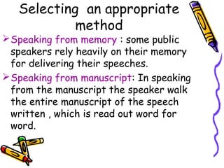 Selecting an appropriate
method
Speaking from memory : some public
speakers rely heavily on their memory
for delivering their speeches.
Speaking from manuscript: In speaking
from the manuscript the speaker walk
the entire manuscript of the speech
written , which is read out word for
word.
 