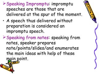 Speaking Impromptu: impromptu
speeches are those that are
delivered at the spur of the moment.
• A speech thus delivered without
preparation is considered an
impromptu speech.
Speaking from notes: speaking from
notes, speaker prepares
note/points/slides/and enumerates
the main ideas with help of these
main point.
 